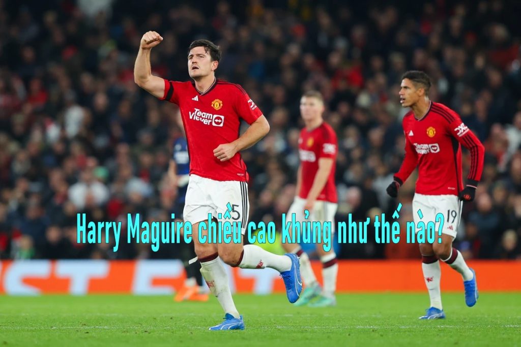 Harry Maguire chiều cao khủng như thế nào?
