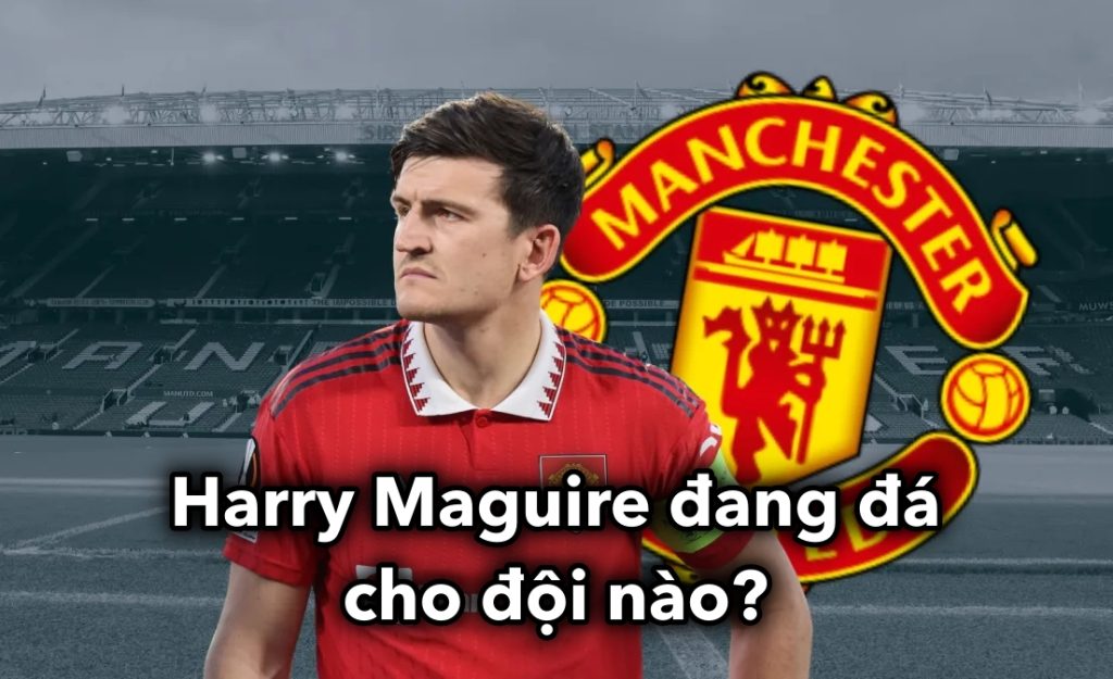 Harry Maguire đang đá cho đội nào?